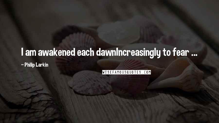 Philip Larkin Quotes: I am awakened each dawnIncreasingly to fear ...