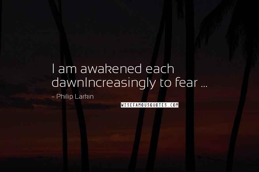 Philip Larkin Quotes: I am awakened each dawnIncreasingly to fear ...