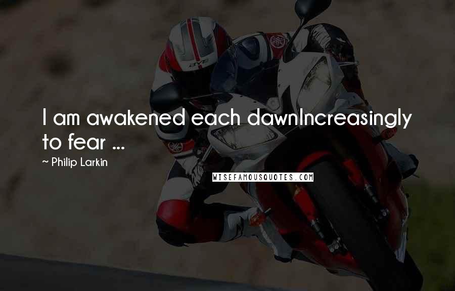 Philip Larkin Quotes: I am awakened each dawnIncreasingly to fear ...