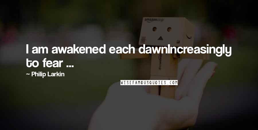 Philip Larkin Quotes: I am awakened each dawnIncreasingly to fear ...