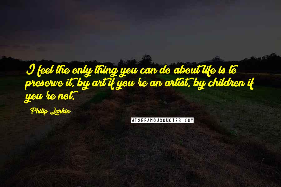 Philip Larkin Quotes: I feel the only thing you can do about life is to preserve it, by art if you're an artist, by children if you're not.