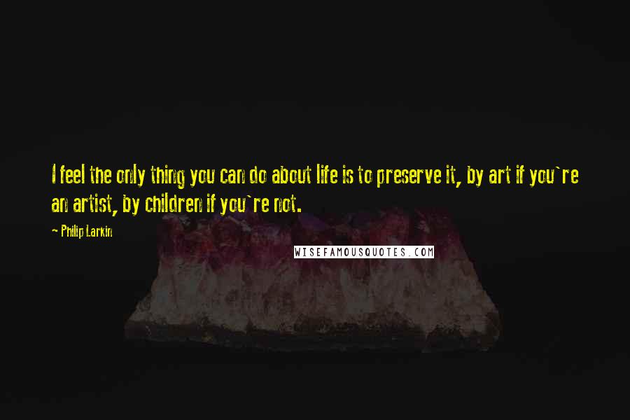 Philip Larkin Quotes: I feel the only thing you can do about life is to preserve it, by art if you're an artist, by children if you're not.