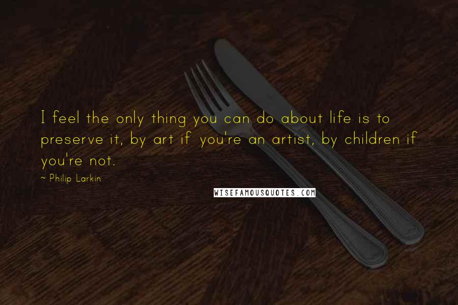 Philip Larkin Quotes: I feel the only thing you can do about life is to preserve it, by art if you're an artist, by children if you're not.