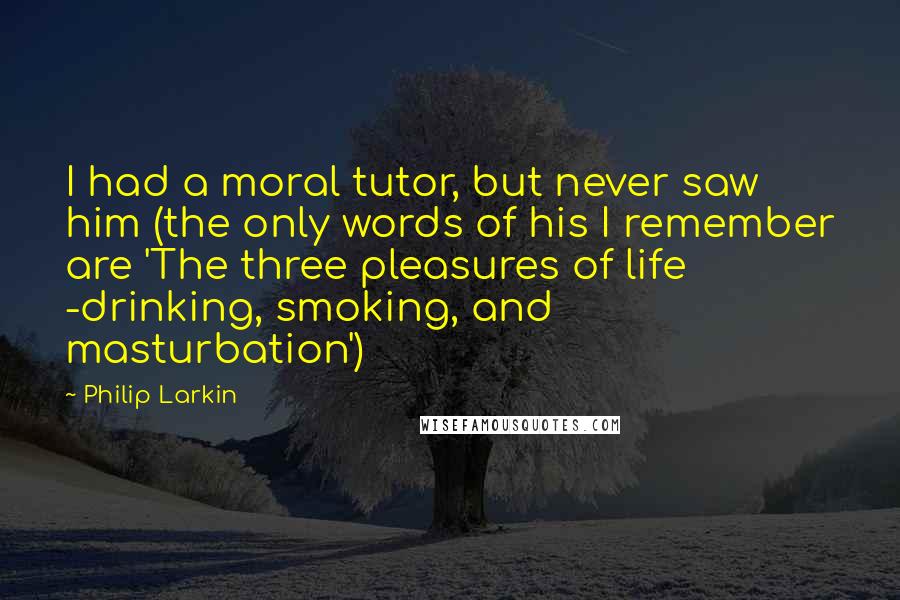 Philip Larkin Quotes: I had a moral tutor, but never saw him (the only words of his I remember are 'The three pleasures of life -drinking, smoking, and masturbation')