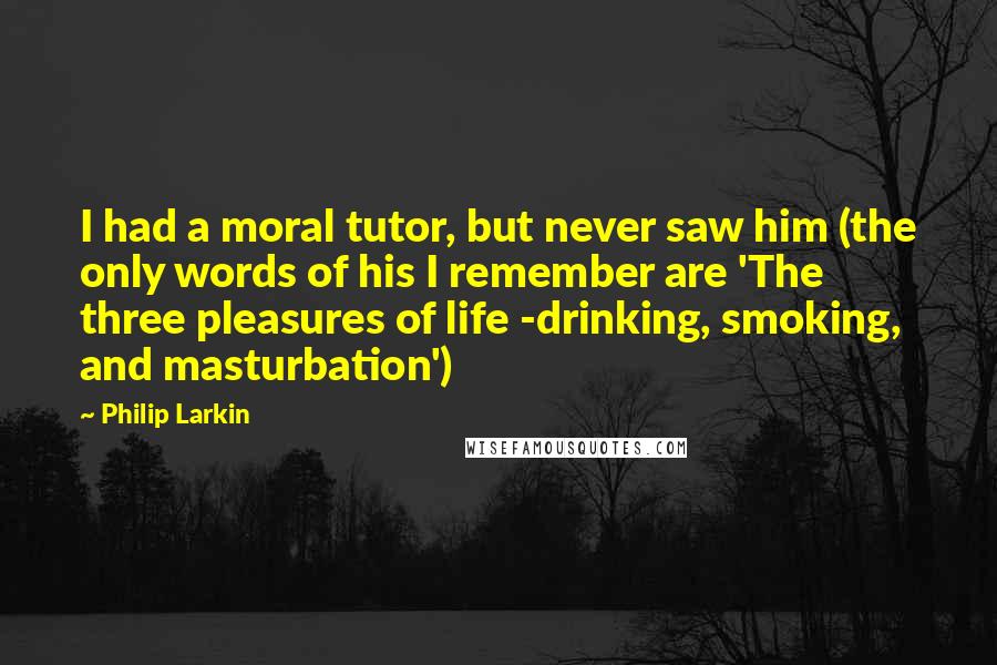 Philip Larkin Quotes: I had a moral tutor, but never saw him (the only words of his I remember are 'The three pleasures of life -drinking, smoking, and masturbation')