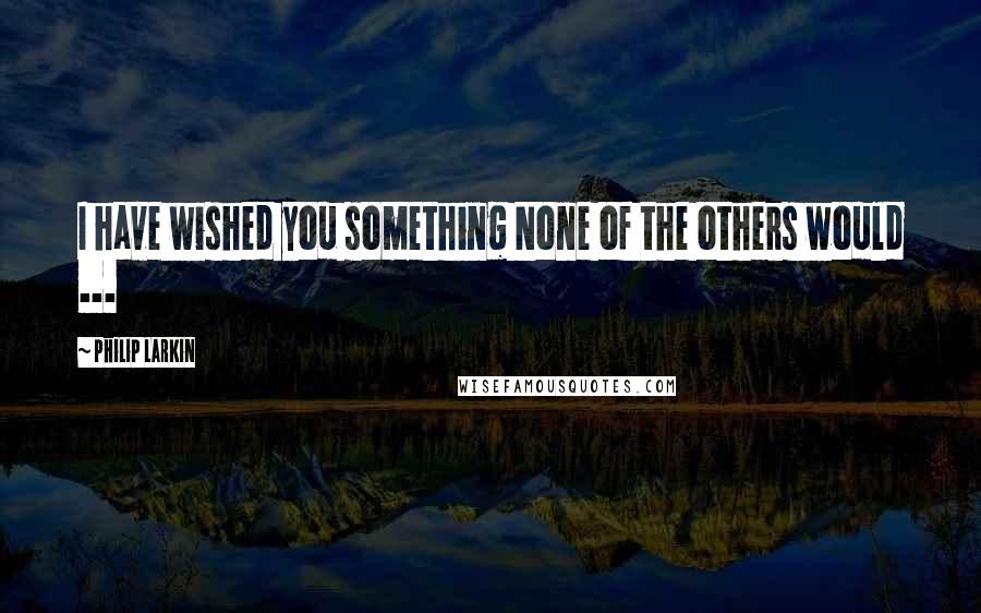 Philip Larkin Quotes: I have wished you something None of the others would ...