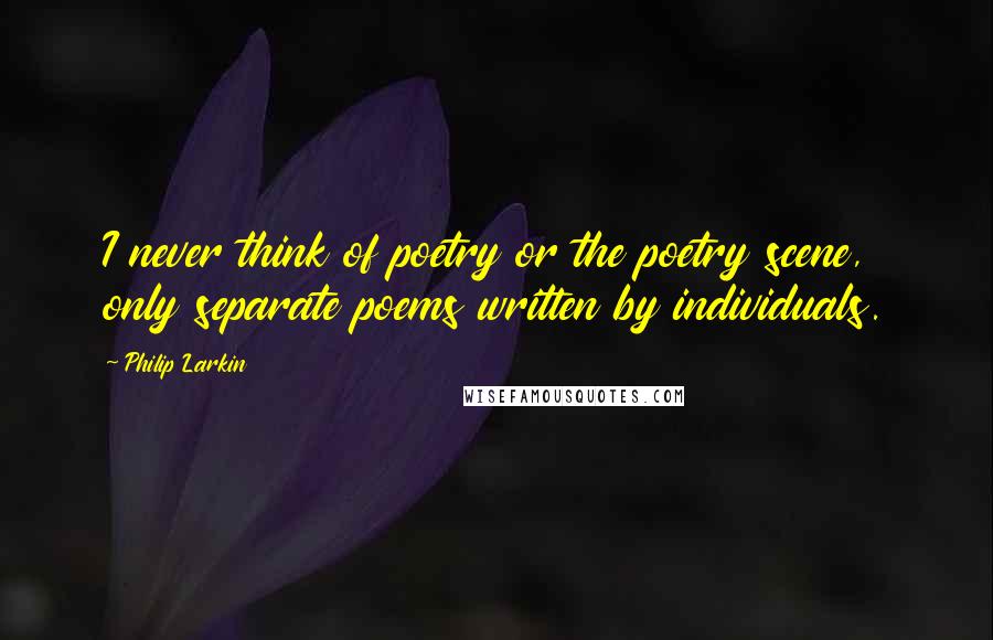 Philip Larkin Quotes: I never think of poetry or the poetry scene, only separate poems written by individuals.