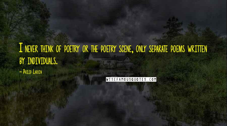 Philip Larkin Quotes: I never think of poetry or the poetry scene, only separate poems written by individuals.