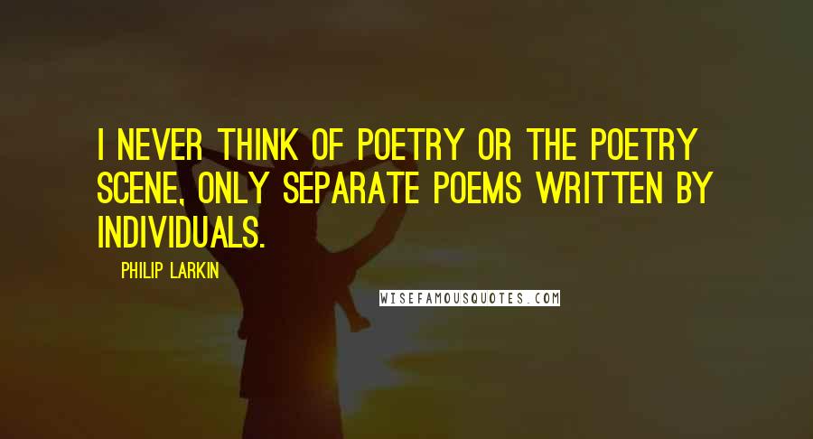 Philip Larkin Quotes: I never think of poetry or the poetry scene, only separate poems written by individuals.