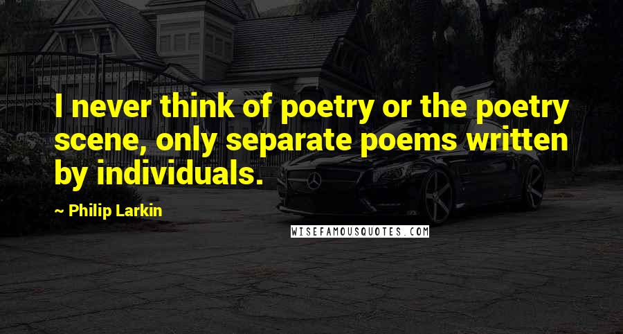 Philip Larkin Quotes: I never think of poetry or the poetry scene, only separate poems written by individuals.