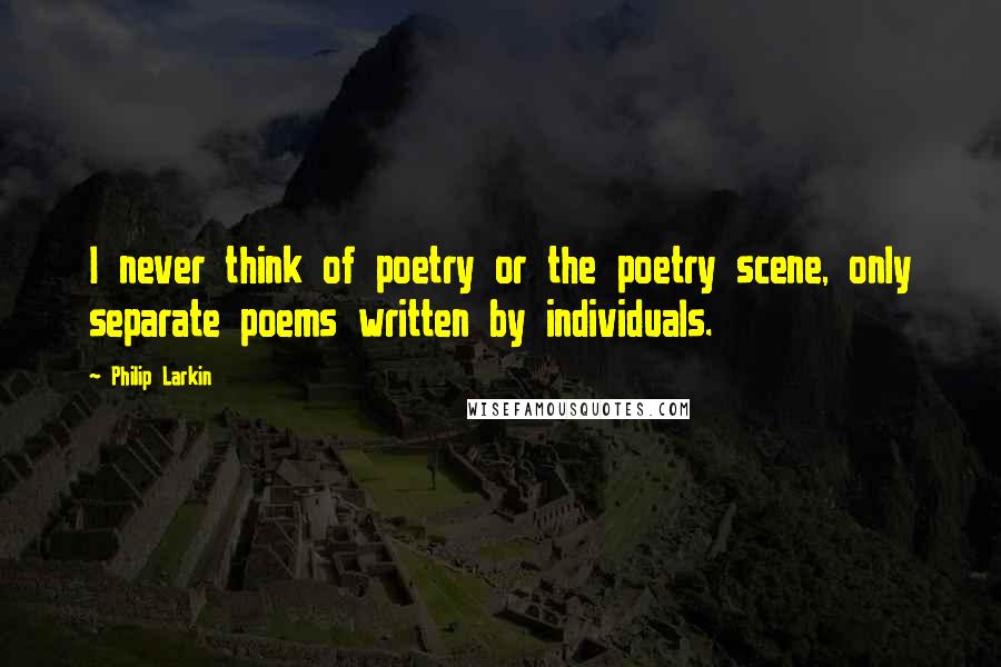 Philip Larkin Quotes: I never think of poetry or the poetry scene, only separate poems written by individuals.