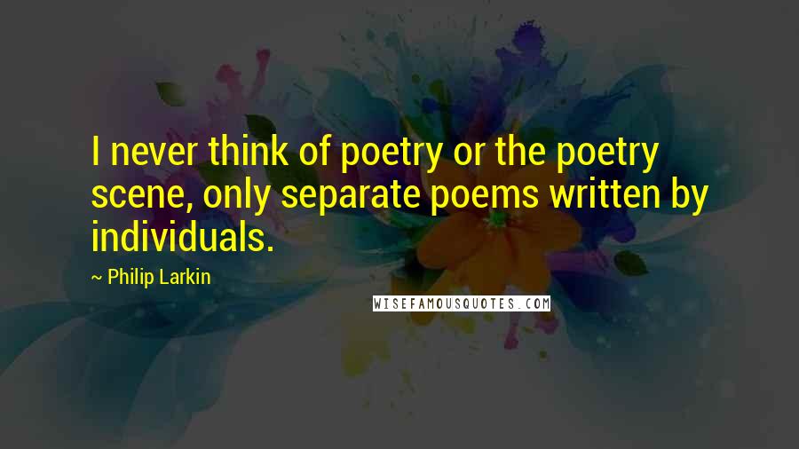 Philip Larkin Quotes: I never think of poetry or the poetry scene, only separate poems written by individuals.