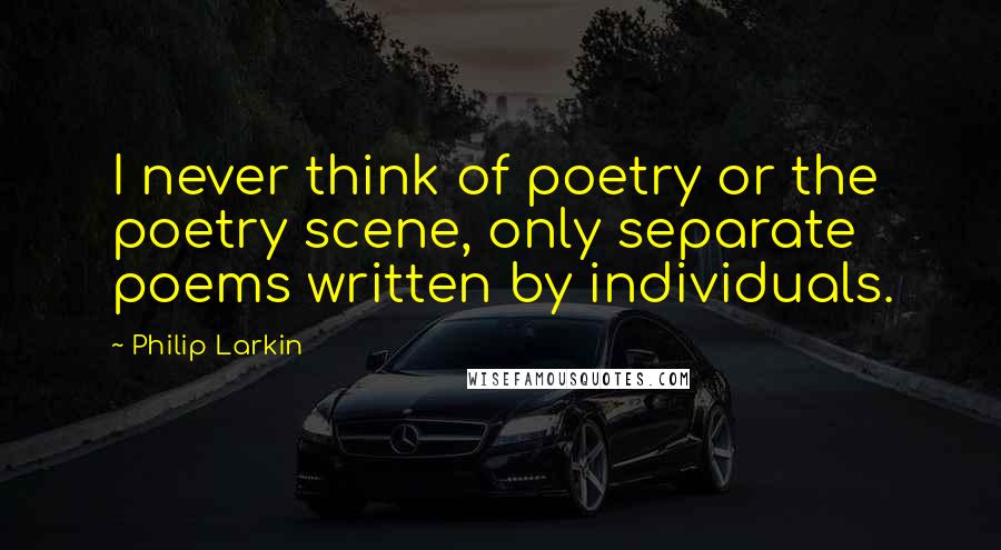 Philip Larkin Quotes: I never think of poetry or the poetry scene, only separate poems written by individuals.