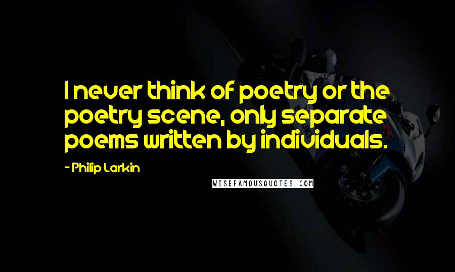 Philip Larkin Quotes: I never think of poetry or the poetry scene, only separate poems written by individuals.