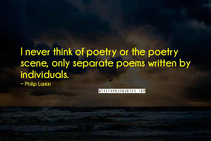 Philip Larkin Quotes: I never think of poetry or the poetry scene, only separate poems written by individuals.