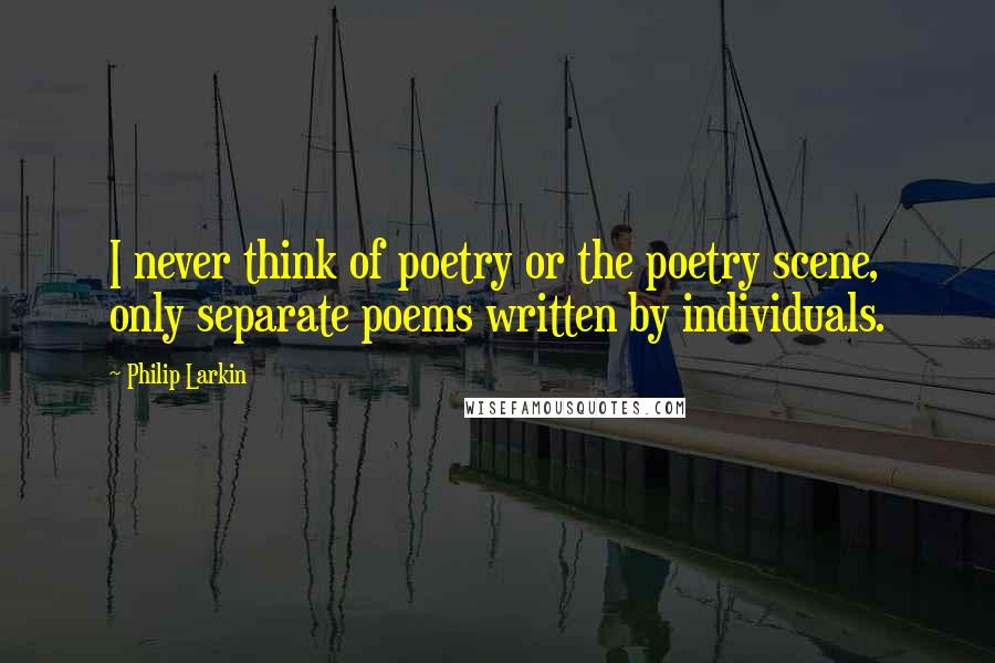 Philip Larkin Quotes: I never think of poetry or the poetry scene, only separate poems written by individuals.