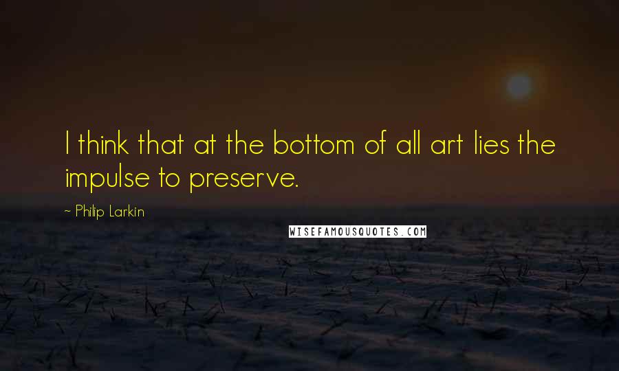 Philip Larkin Quotes: I think that at the bottom of all art lies the impulse to preserve.