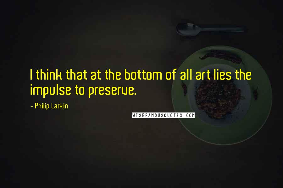 Philip Larkin Quotes: I think that at the bottom of all art lies the impulse to preserve.