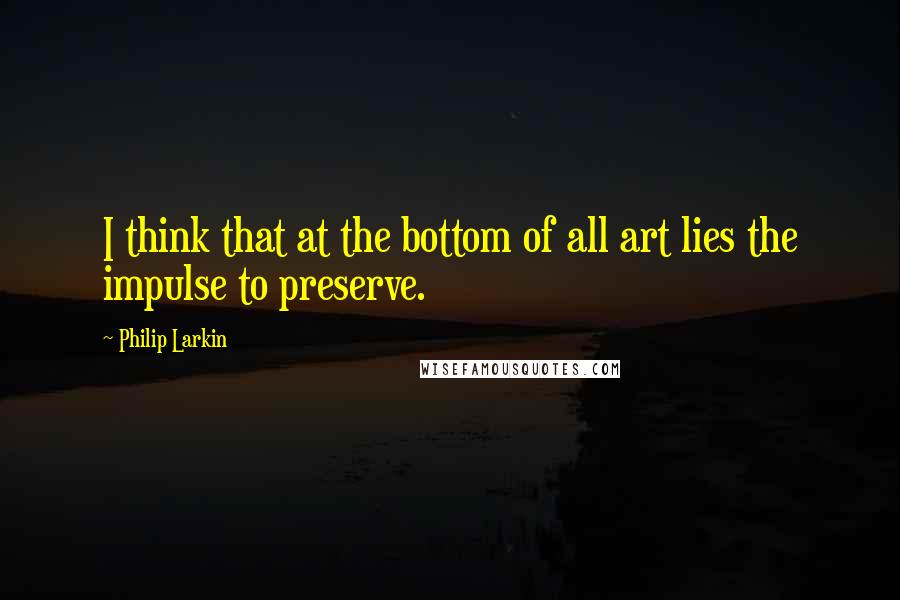 Philip Larkin Quotes: I think that at the bottom of all art lies the impulse to preserve.