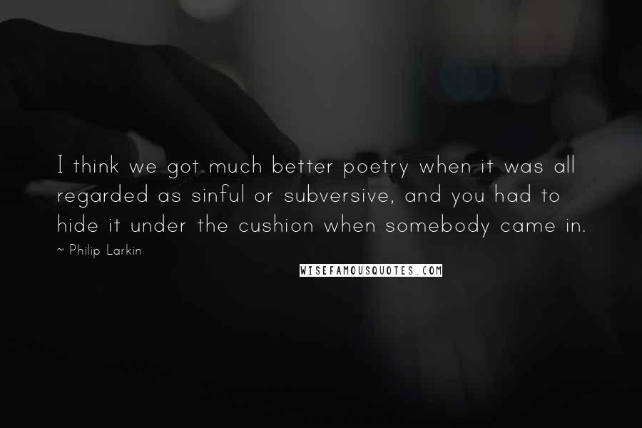 Philip Larkin Quotes: I think we got much better poetry when it was all regarded as sinful or subversive, and you had to hide it under the cushion when somebody came in.