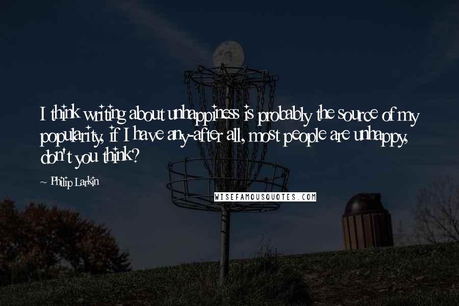 Philip Larkin Quotes: I think writing about unhappiness is probably the source of my popularity, if I have any-after all, most people are unhappy, don't you think?