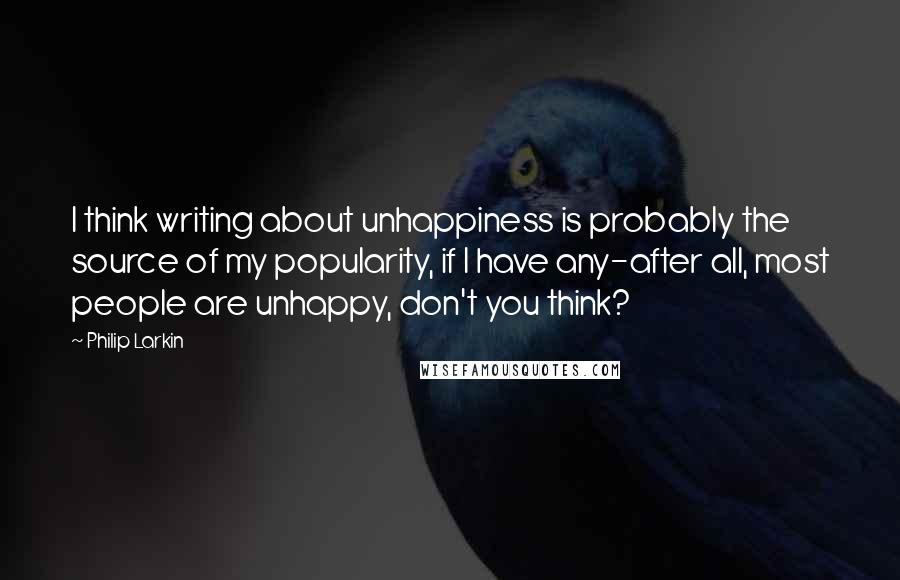 Philip Larkin Quotes: I think writing about unhappiness is probably the source of my popularity, if I have any-after all, most people are unhappy, don't you think?