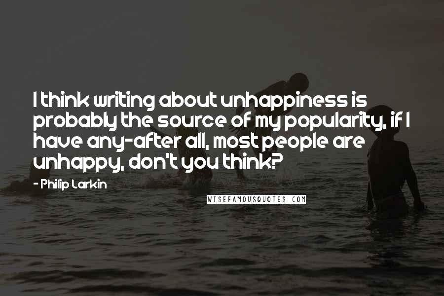 Philip Larkin Quotes: I think writing about unhappiness is probably the source of my popularity, if I have any-after all, most people are unhappy, don't you think?