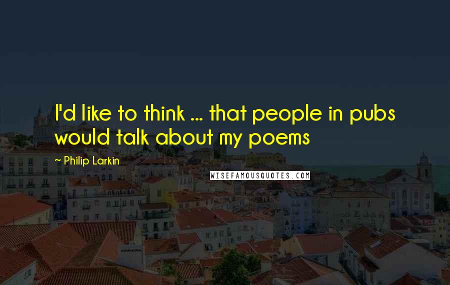 Philip Larkin Quotes: I'd like to think ... that people in pubs would talk about my poems