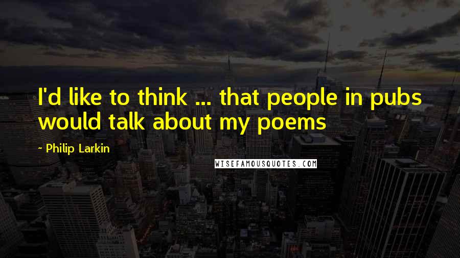 Philip Larkin Quotes: I'd like to think ... that people in pubs would talk about my poems