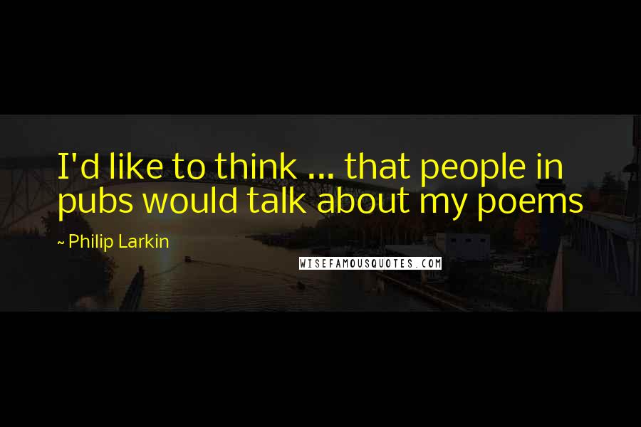 Philip Larkin Quotes: I'd like to think ... that people in pubs would talk about my poems