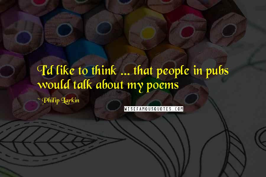 Philip Larkin Quotes: I'd like to think ... that people in pubs would talk about my poems