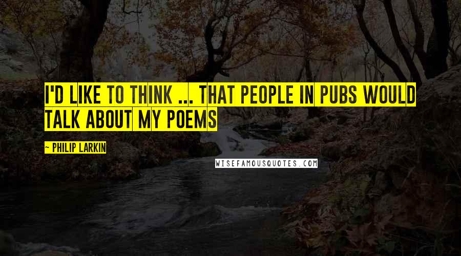 Philip Larkin Quotes: I'd like to think ... that people in pubs would talk about my poems