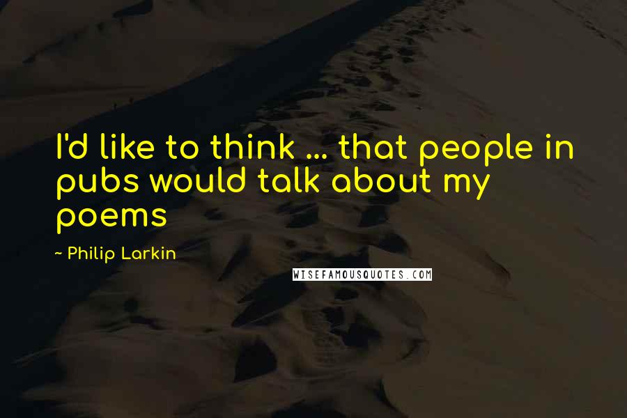 Philip Larkin Quotes: I'd like to think ... that people in pubs would talk about my poems