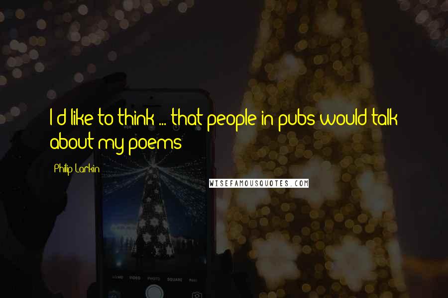 Philip Larkin Quotes: I'd like to think ... that people in pubs would talk about my poems