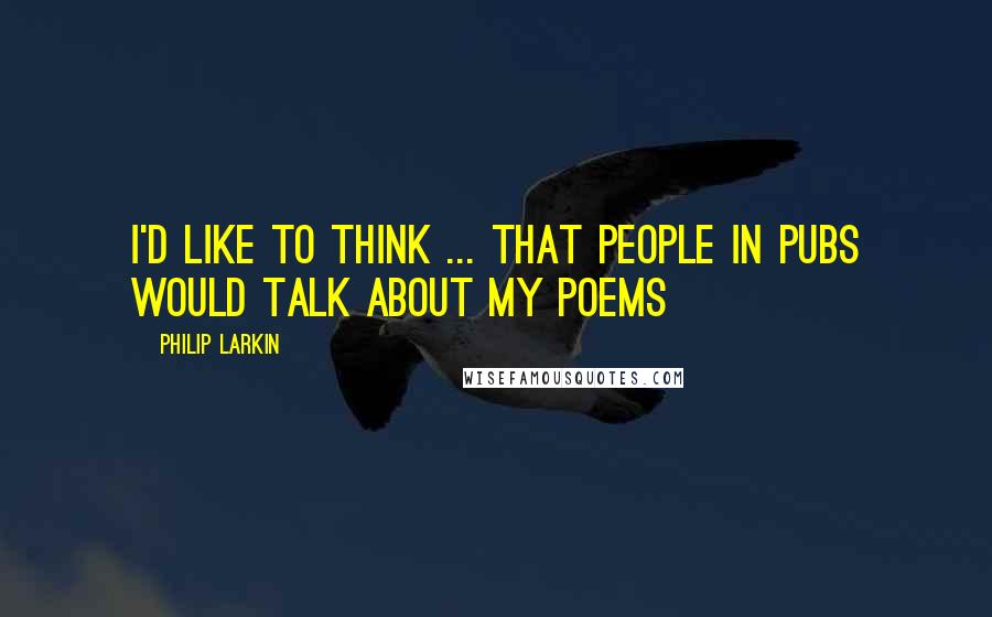 Philip Larkin Quotes: I'd like to think ... that people in pubs would talk about my poems