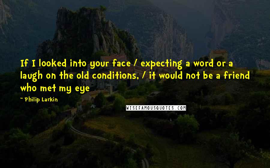 Philip Larkin Quotes: If I looked into your face / expecting a word or a laugh on the old conditions, / it would not be a friend who met my eye
