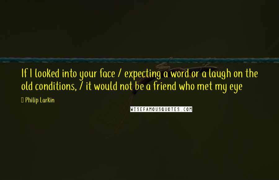 Philip Larkin Quotes: If I looked into your face / expecting a word or a laugh on the old conditions, / it would not be a friend who met my eye