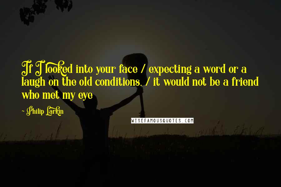 Philip Larkin Quotes: If I looked into your face / expecting a word or a laugh on the old conditions, / it would not be a friend who met my eye