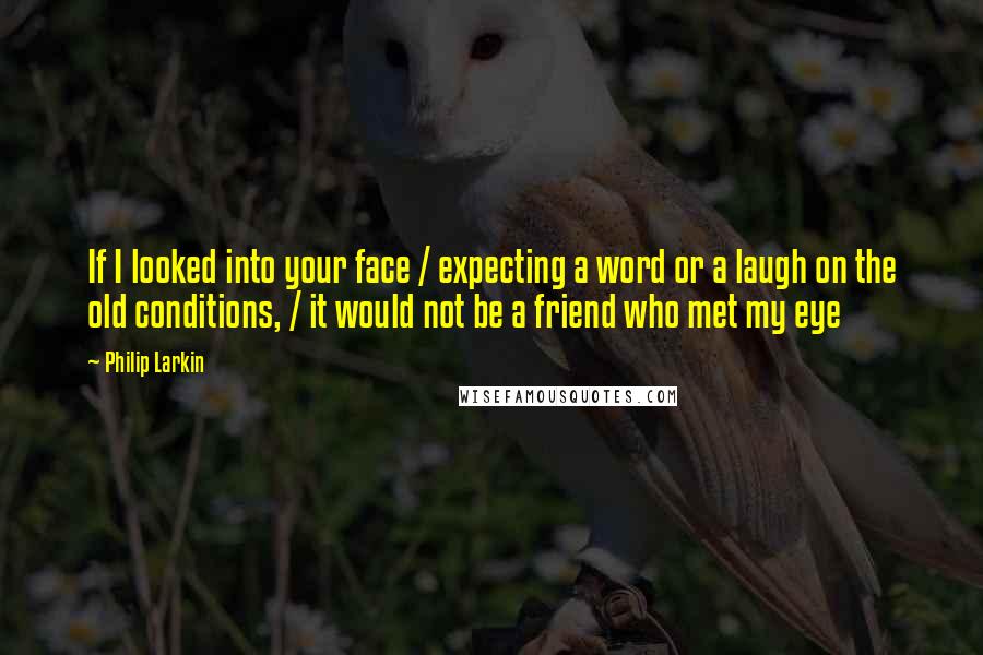 Philip Larkin Quotes: If I looked into your face / expecting a word or a laugh on the old conditions, / it would not be a friend who met my eye