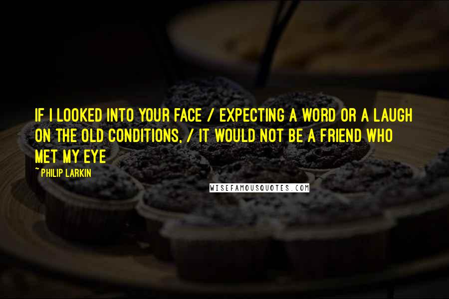 Philip Larkin Quotes: If I looked into your face / expecting a word or a laugh on the old conditions, / it would not be a friend who met my eye