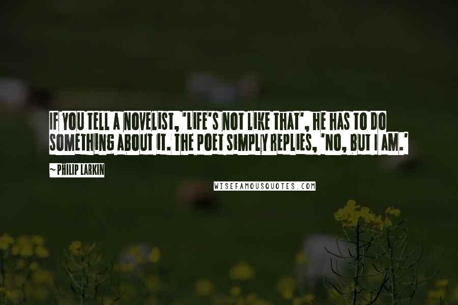 Philip Larkin Quotes: If you tell a novelist, 'Life's not like that', he has to do something about it. The poet simply replies, 'No, but I am.'