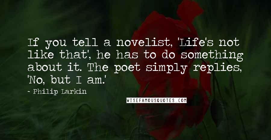 Philip Larkin Quotes: If you tell a novelist, 'Life's not like that', he has to do something about it. The poet simply replies, 'No, but I am.'