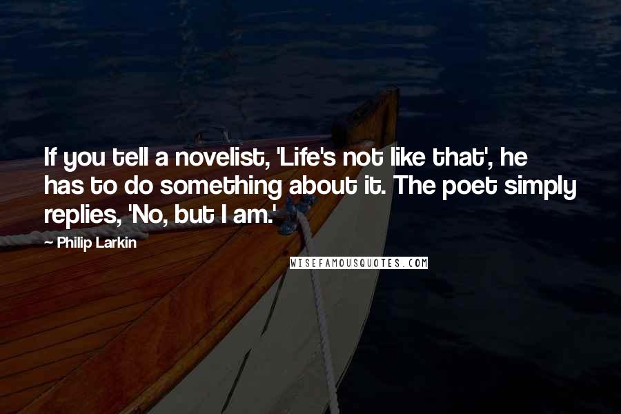 Philip Larkin Quotes: If you tell a novelist, 'Life's not like that', he has to do something about it. The poet simply replies, 'No, but I am.'