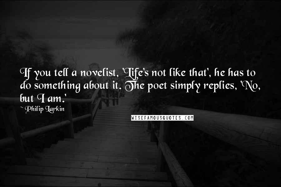 Philip Larkin Quotes: If you tell a novelist, 'Life's not like that', he has to do something about it. The poet simply replies, 'No, but I am.'