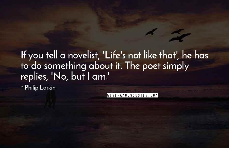 Philip Larkin Quotes: If you tell a novelist, 'Life's not like that', he has to do something about it. The poet simply replies, 'No, but I am.'