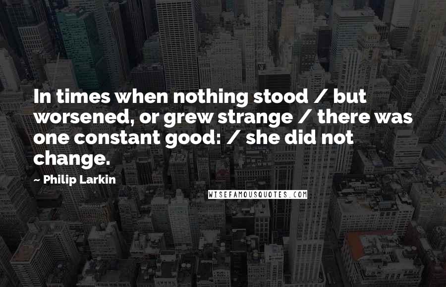 Philip Larkin Quotes: In times when nothing stood / but worsened, or grew strange / there was one constant good: / she did not change.