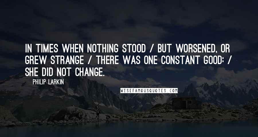 Philip Larkin Quotes: In times when nothing stood / but worsened, or grew strange / there was one constant good: / she did not change.