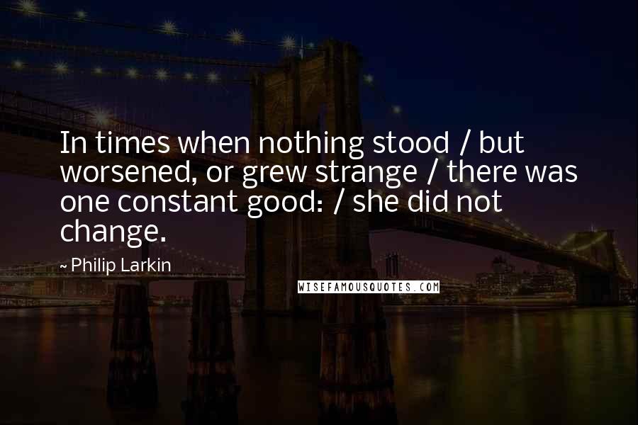 Philip Larkin Quotes: In times when nothing stood / but worsened, or grew strange / there was one constant good: / she did not change.