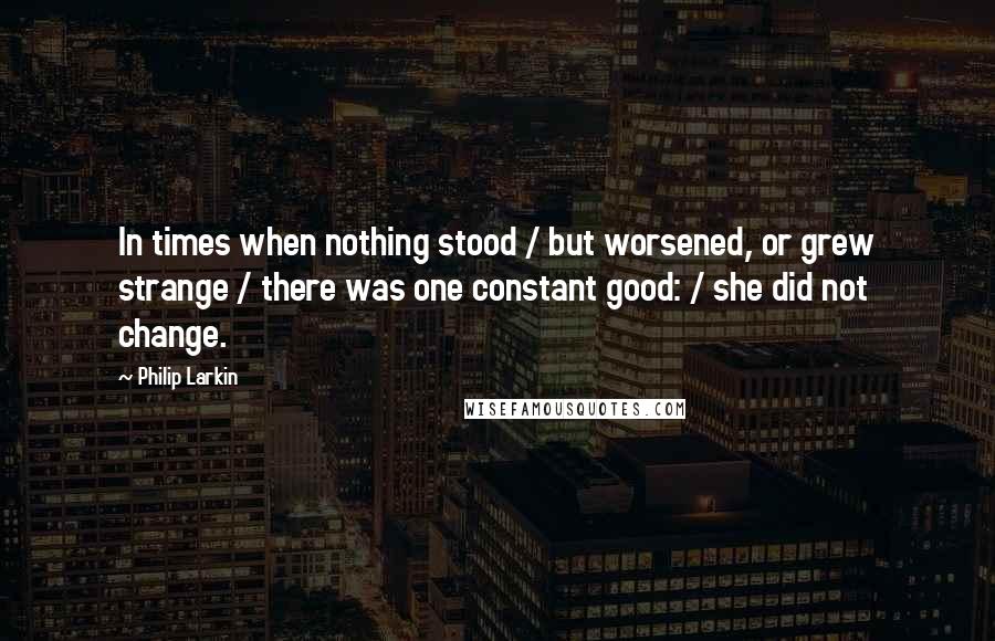 Philip Larkin Quotes: In times when nothing stood / but worsened, or grew strange / there was one constant good: / she did not change.