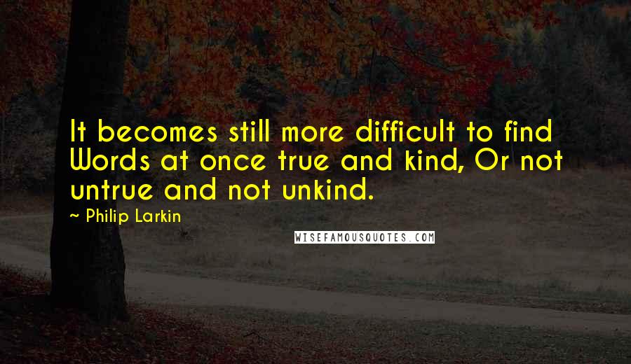 Philip Larkin Quotes: It becomes still more difficult to find Words at once true and kind, Or not untrue and not unkind.